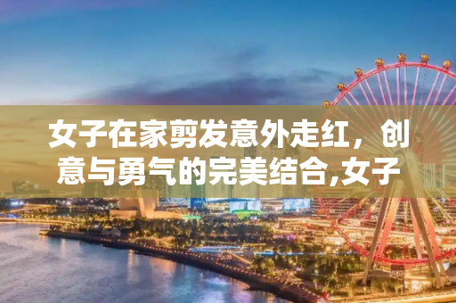 女子在家剪发意外走红，创意与勇气的完美结合,女子在家剪发意外走红