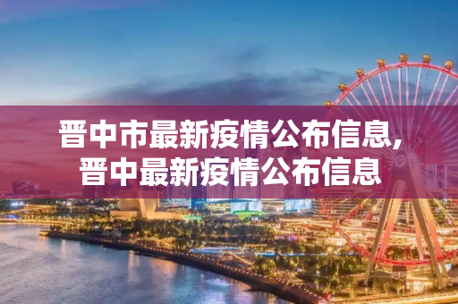 晋中市最新疫情公布信息,晋中最新疫情公布信息