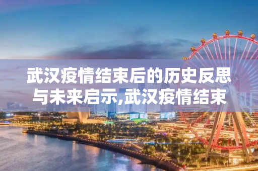 武汉疫情结束后的历史反思与未来启示,武汉疫情结束后的历史反思与未来启示