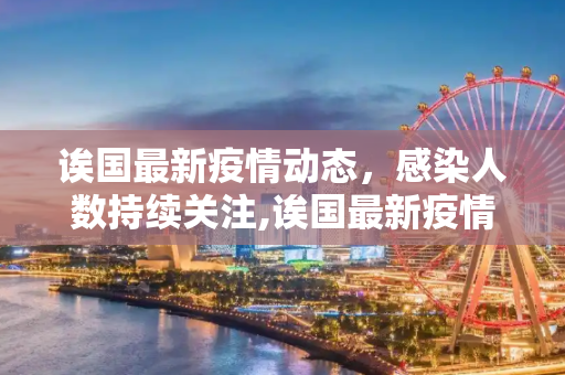 诶国最新疫情动态，感染人数持续关注,诶国最新疫情有多少人