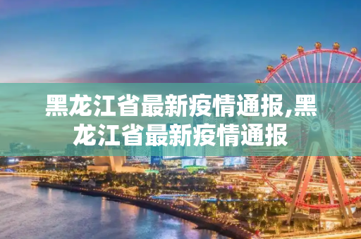 黑龙江省最新疫情通报,黑龙江省最新疫情通报