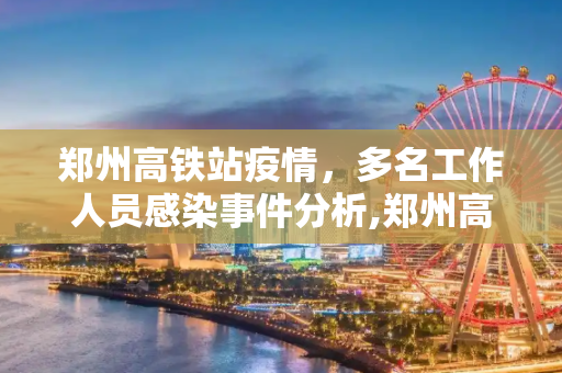 郑州高铁站疫情，多名工作人员感染事件分析,郑州高铁站多名工作人员感染