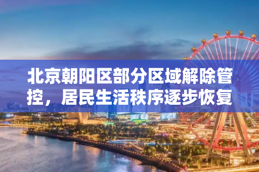 北京朝阳区部分区域解除管控，居民生活秩序逐步恢复,北京朝阳区部分区域解除管控