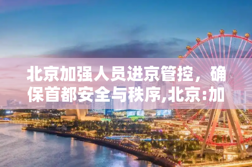 北京加强人员进京管控，确保首都安全与秩序,北京:加强人员进京管控