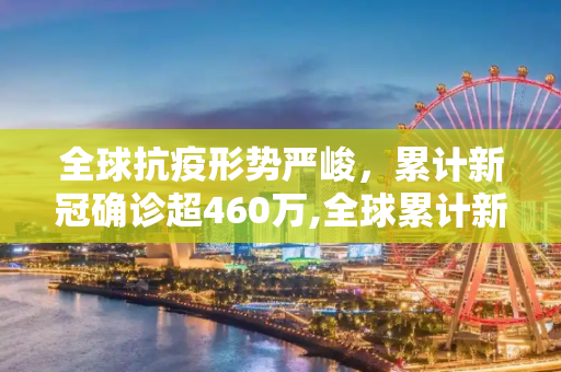 全球抗疫形势严峻，累计新冠确诊超460万,全球累计新冠确诊超460万