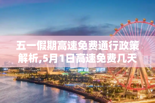 五一假期高速免费通行政策解析,5月1日高速免费几天