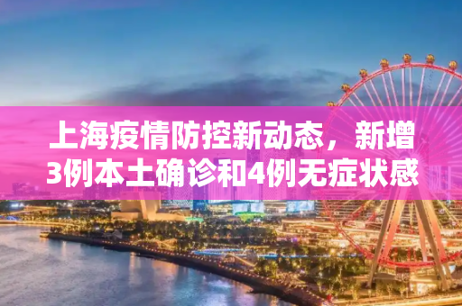 上海疫情防控新动态，新增3例本土确诊和4例无症状感染者,上海新增3例本土确诊4例无症状