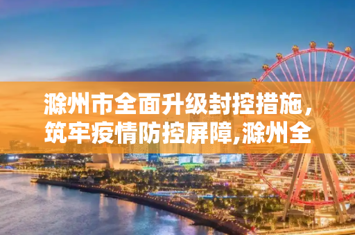 滁州市全面升级封控措施，筑牢疫情防控屏障,滁州全面升级封控措施