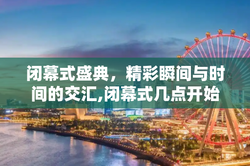 闭幕式盛典，精彩瞬间与时间的交汇,闭幕式几点开始的简单介绍