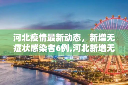 河北疫情最新动态，新增无症状感染者6例,河北新增无症状感染者6例