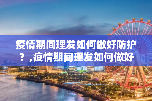 疫情期间理发如何做好防护？,疫情期间理发如何做好防护？