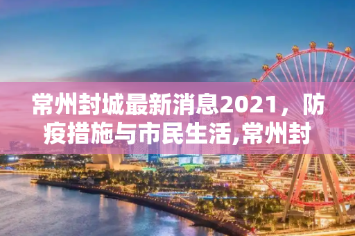 常州封城最新消息2021，防疫措施与市民生活,常州封城最新消息2021