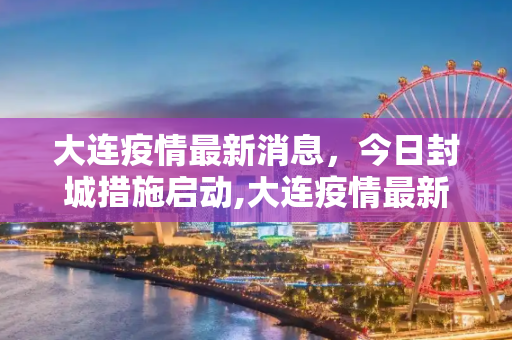 大连疫情最新消息，今日封城措施启动,大连疫情最新消息今天封城了