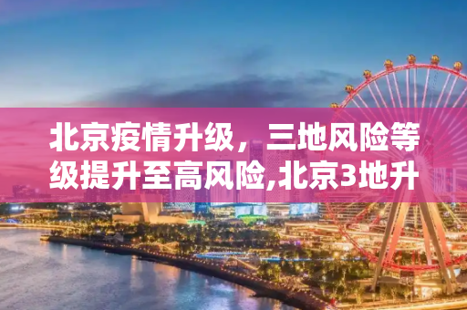 北京疫情升级，三地风险等级提升至高风险,北京3地升级高风险