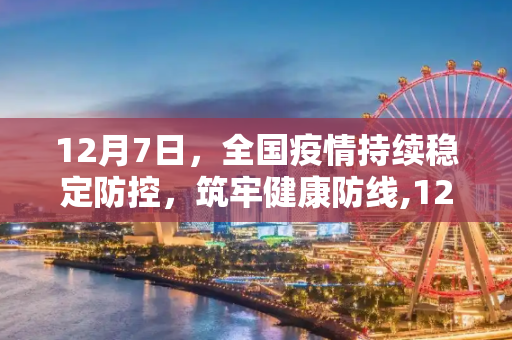 12月7日，全国疫情持续稳定防控，筑牢健康防线,12月7日全国疫情持续稳定防控