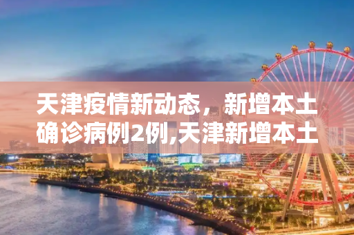 天津疫情新动态，新增本土确诊病例2例,天津新增本土确诊2例