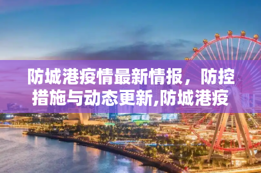 防城港疫情最新情报，防控措施与动态更新,防城港疫情最新情报