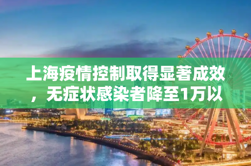 上海疫情控制取得显著成效，无症状感染者降至1万以下,上海新增无症状降至1万以下