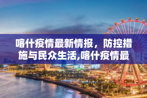 喀什疫情最新情报，防控措施与民众生活,喀什疫情最新情报