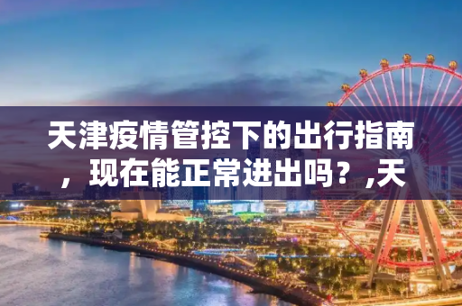 天津疫情管控下的出行指南，现在能正常进出吗？,天津现在能正常进出吗