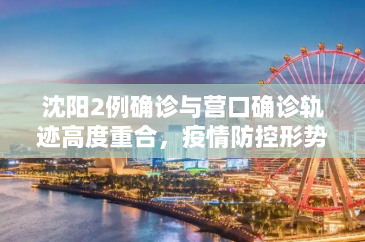 沈阳2例确诊与营口确诊轨迹高度重合，疫情防控形势严峻,沈阳2例确诊与营口确诊轨迹高度重合
