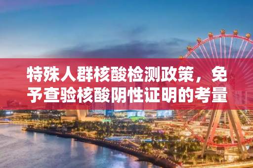 特殊人群核酸检测政策，免予查验核酸阴性证明的考量与实施,特殊人群可免予查验核酸阴性证明