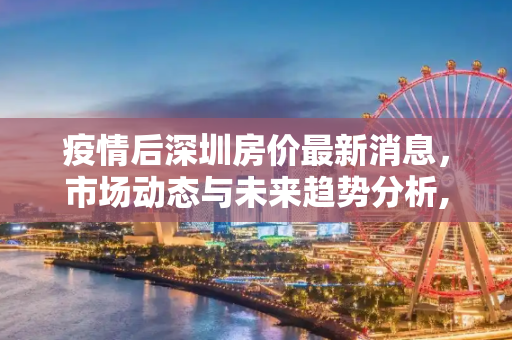 疫情后深圳房价最新消息，市场动态与未来趋势分析,疫情后深圳房价最新消息