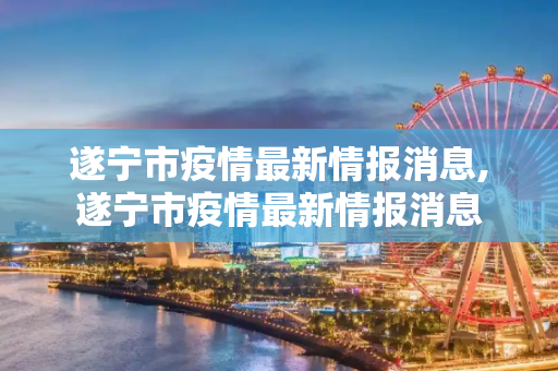 遂宁市疫情最新情报消息,遂宁市疫情最新情报消息