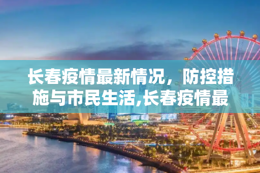 长春疫情最新情况，防控措施与市民生活,长春疫情最新情况
