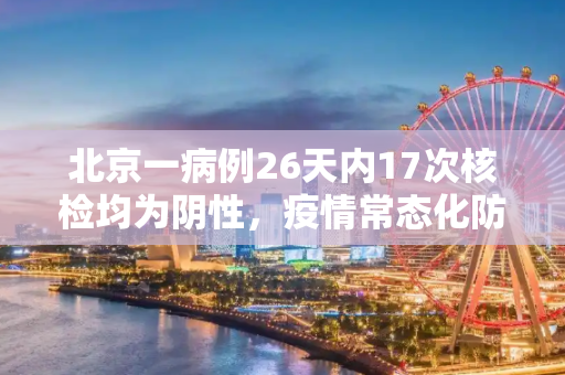 北京一病例26天内17次核检均为阴性，疫情常态化防控的挑战与反思,北京一病例26天内17次核检均为阴性