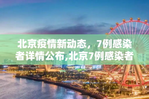 北京疫情新动态，7例感染者详情公布,北京7例感染者详情公布