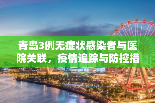 青岛3例无症状感染者与医院关联，疫情追踪与防控措施,青岛3例无症状者与医院关联