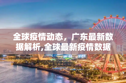 全球疫情动态，广东最新数据解析,全球最新疫情数据广东