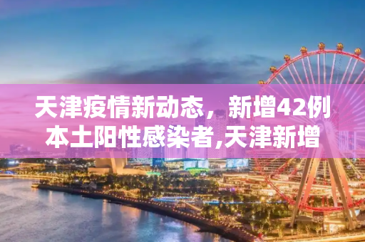 天津疫情新动态，新增42例本土阳性感染者,天津新增42例本土阳性感染者