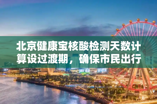 北京健康宝核酸检测天数计算设过渡期，确保市民出行便利,北京健康宝核酸检测天数计算设过渡期