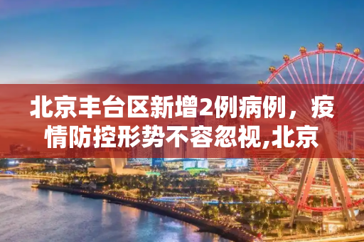 北京丰台区新增2例病例，疫情防控形势不容忽视,北京新增2例丰台区病例