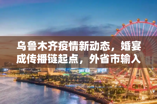 乌鲁木齐疫情新动态，婚宴成传播链起点，外省市输入引发关注,乌鲁木齐感染者涉及婚宴由外省市传入