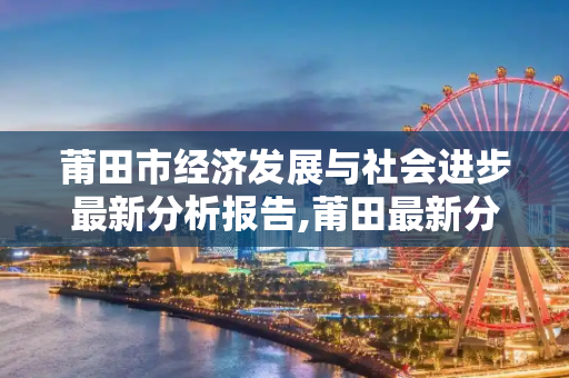 莆田市经济发展与社会进步最新分析报告,莆田最新分析报告