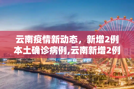 云南疫情新动态，新增2例本土确诊病例,云南新增2例本土确诊病例