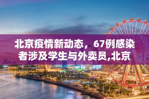 北京疫情新动态，67例感染者涉及学生与外卖员,北京67例感染者详情:含学生外卖员