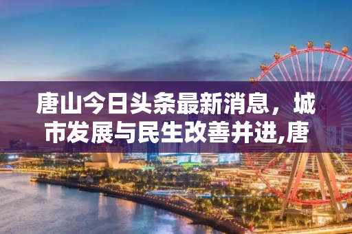 唐山今日头条最新消息，城市发展与民生改善并进,唐山今日头条最新消息