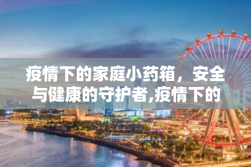 疫情下的家庭小药箱，安全与健康的守护者,疫情下的家庭小药箱