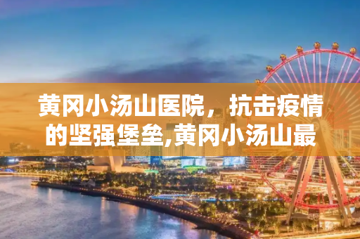 黄冈小汤山医院，抗击疫情的坚强堡垒,黄冈小汤山最新疫情