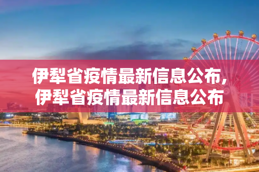伊犁省疫情最新信息公布,伊犁省疫情最新信息公布
