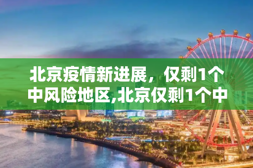 北京疫情新进展，仅剩1个中风险地区,北京仅剩1个中风险地区