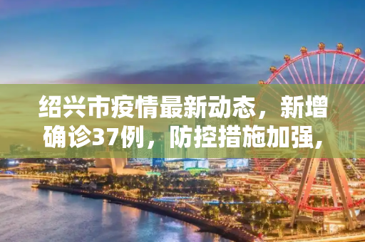 绍兴市疫情最新动态，新增确诊37例，防控措施加强,绍兴新增确诊37例