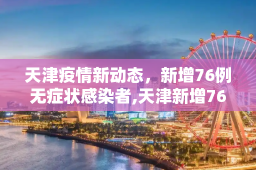 天津疫情新动态，新增76例无症状感染者,天津新增76例无症状感染者