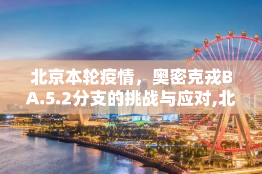 北京本轮疫情，奥密克戎BA.5.2分支的挑战与应对,北京本轮疫情属奥密克戎ba.5.2分支