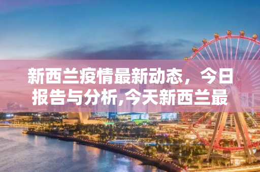 新西兰疫情最新动态，今日报告与分析,今天新西兰最新疫情报道