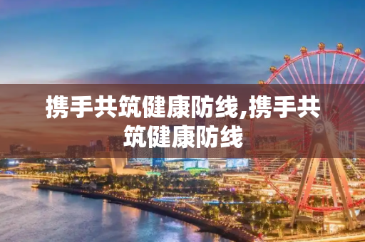 携手共筑健康防线,携手共筑健康防线